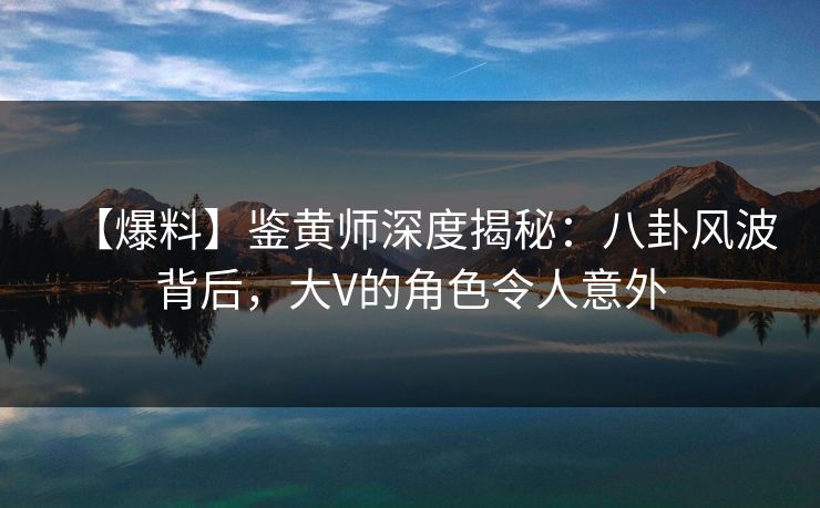 【爆料】鉴黄师深度揭秘：八卦风波背后，大V的角色令人意外