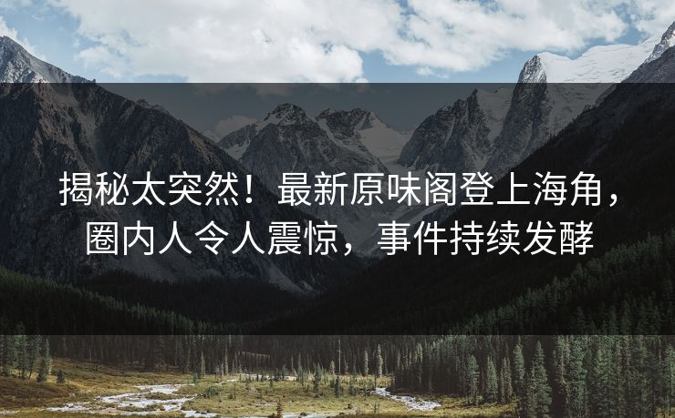 揭秘太突然！最新原味阁登上海角，圈内人令人震惊，事件持续发酵