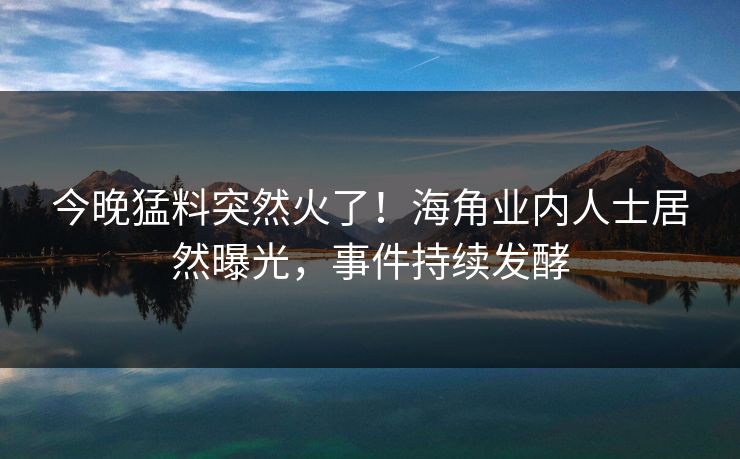 今晚猛料突然火了！海角业内人士居然曝光，事件持续发酵