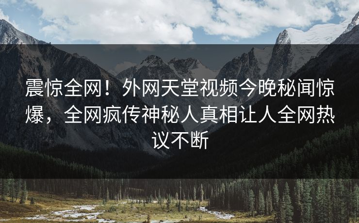 震惊全网！外网天堂视频今晚秘闻惊爆，全网疯传神秘人真相让人全网热议不断