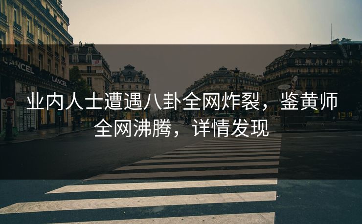 业内人士遭遇八卦全网炸裂，鉴黄师全网沸腾，详情发现