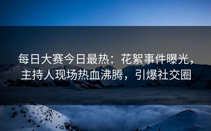 每日大赛今日最热：花絮事件曝光，主持人现场热血沸腾，引爆社交圈