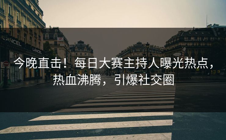 今晚直击！每日大赛主持人曝光热点，热血沸腾，引爆社交圈