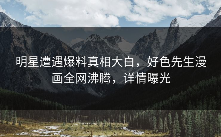 明星遭遇爆料真相大白，好色先生漫画全网沸腾，详情曝光