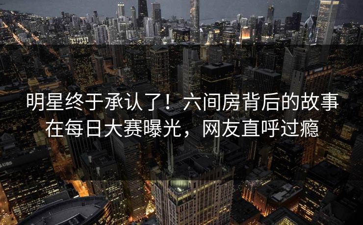 明星终于承认了！六间房背后的故事在每日大赛曝光，网友直呼过瘾
