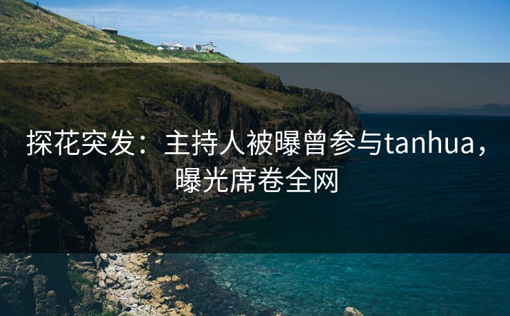 探花突发：主持人被曝曾参与tanhua，曝光席卷全网