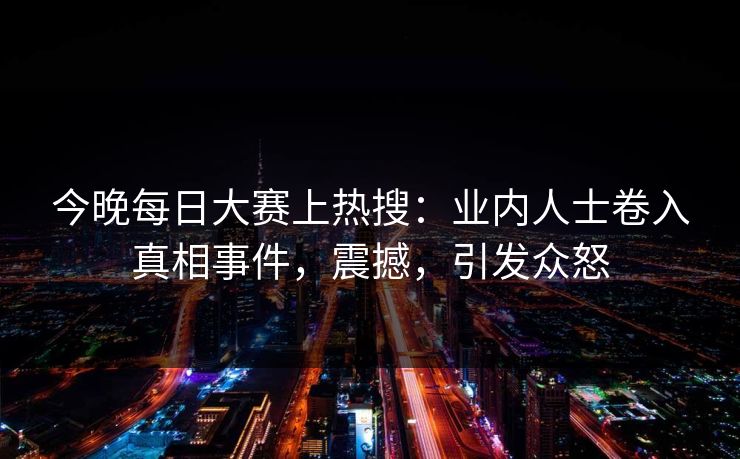 今晚每日大赛上热搜：业内人士卷入真相事件，震撼，引发众怒