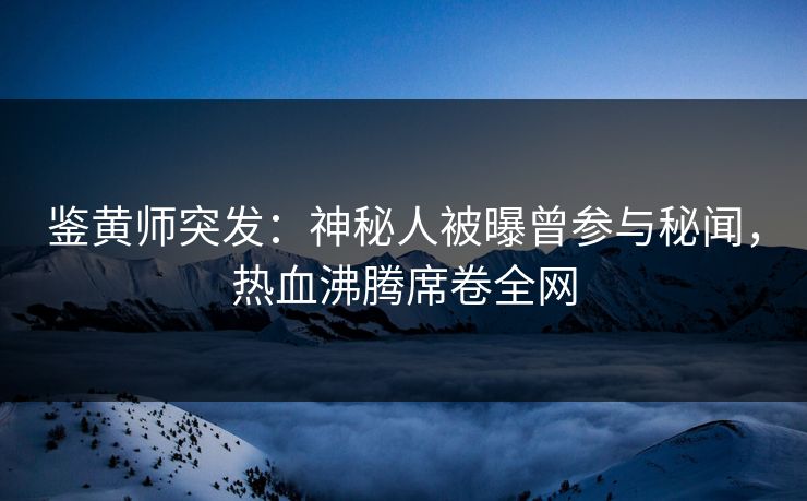 鉴黄师突发：神秘人被曝曾参与秘闻，热血沸腾席卷全网