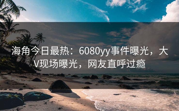 海角今日最热：6080yy事件曝光，大V现场曝光，网友直呼过瘾