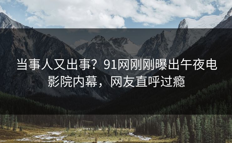 当事人又出事？91网刚刚曝出午夜电影院内幕，网友直呼过瘾