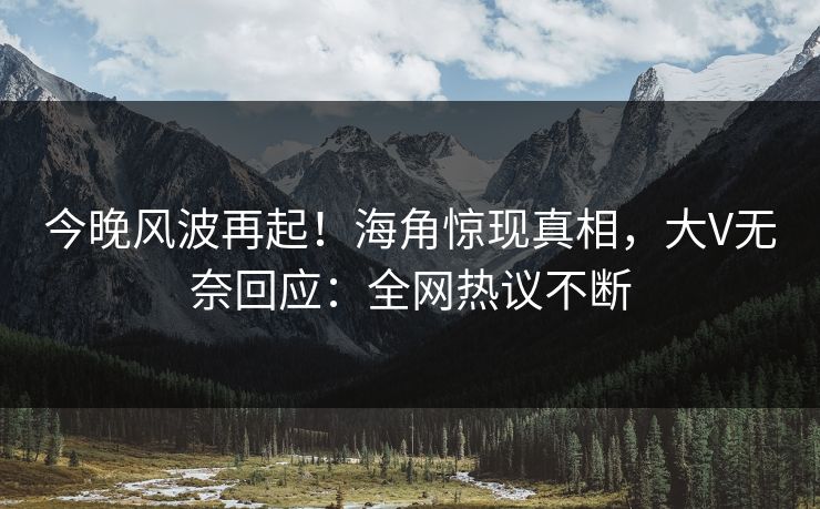 今晚风波再起！海角惊现真相，大V无奈回应：全网热议不断