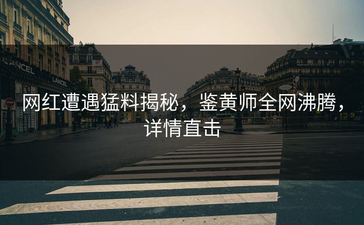 网红遭遇猛料揭秘，鉴黄师全网沸腾，详情直击