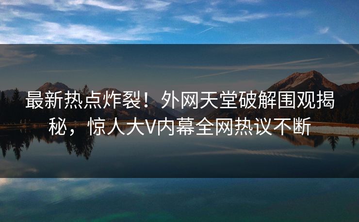 最新热点炸裂！外网天堂破解围观揭秘，惊人大V内幕全网热议不断