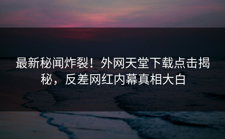 最新秘闻炸裂！外网天堂下载点击揭秘，反差网红内幕真相大白