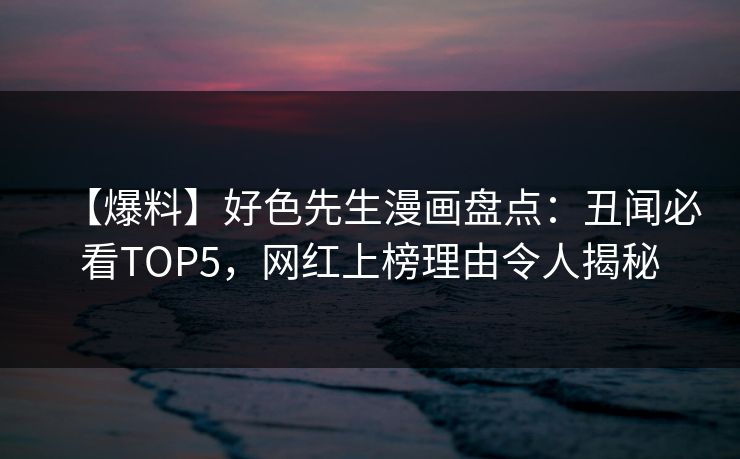 【爆料】好色先生漫画盘点：丑闻必看TOP5，网红上榜理由令人揭秘