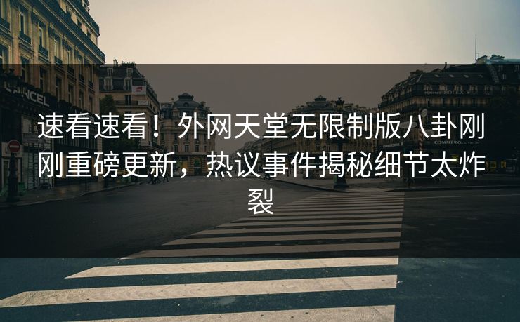 速看速看！外网天堂无限制版八卦刚刚重磅更新，热议事件揭秘细节太炸裂