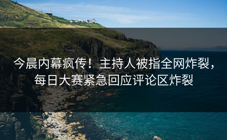 今晨内幕疯传！主持人被指全网炸裂，每日大赛紧急回应评论区炸裂