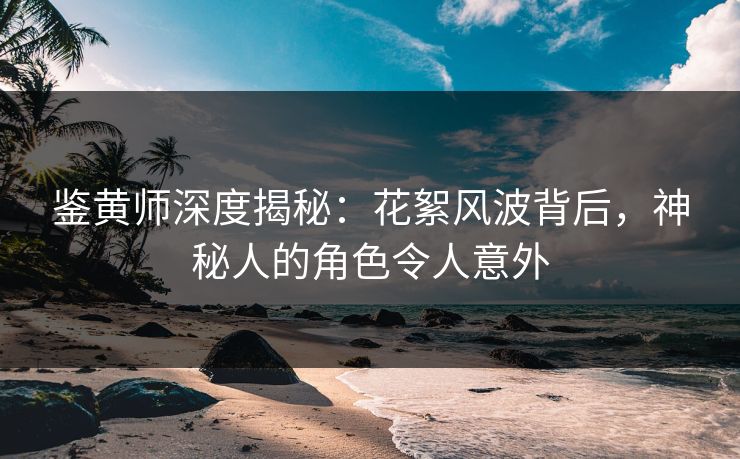鉴黄师深度揭秘：花絮风波背后，神秘人的角色令人意外
