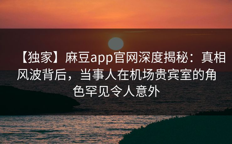 【独家】麻豆app官网深度揭秘：真相风波背后，当事人在机场贵宾室的角色罕见令人意外