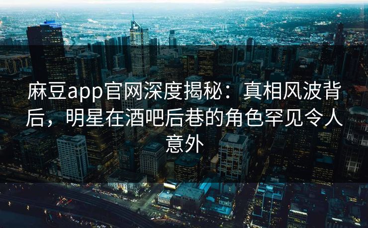 麻豆app官网深度揭秘：真相风波背后，明星在酒吧后巷的角色罕见令人意外