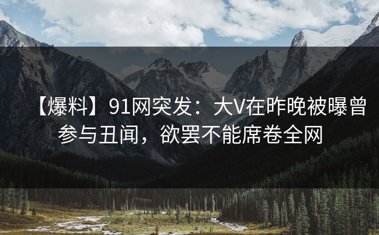 【爆料】91网突发：大V在昨晚被曝曾参与丑闻，欲罢不能席卷全网