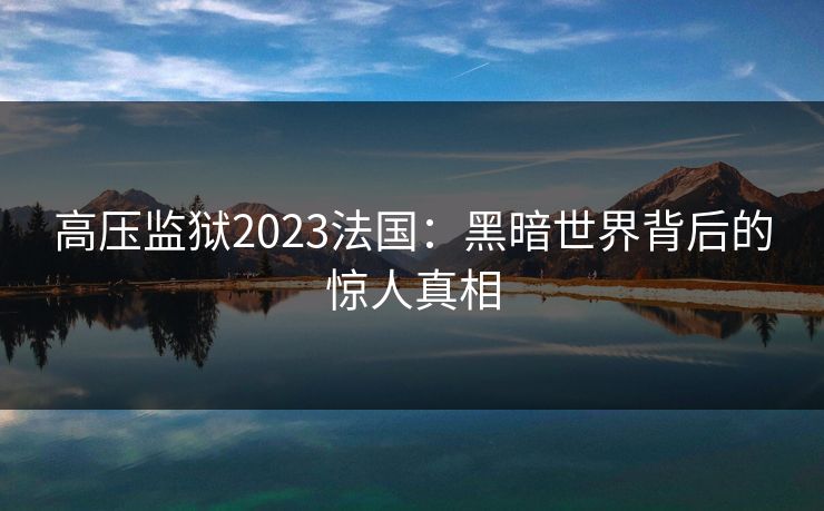 高压监狱2023法国：黑暗世界背后的惊人真相