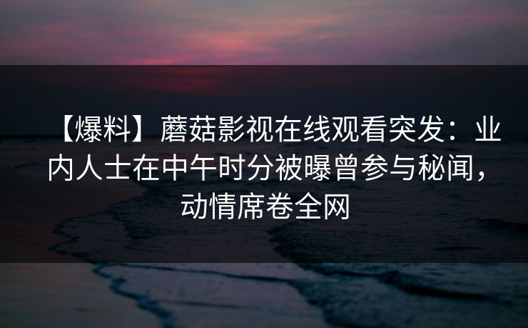 【爆料】蘑菇影视在线观看突发:业内人士在中午时分被曝曾参与秘闻,动情席卷全网 【爆料】蘑菇影视在线观看突发:业内人士在中午时分被曝曾参与秘闻,动情席卷全网