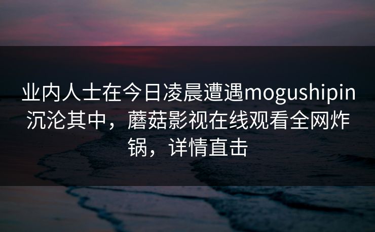 业内人士在今日凌晨遭遇mogushipin沉沦其中，蘑菇影视在线观看全网炸锅，详情直击