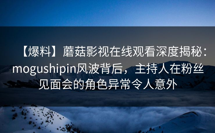 【爆料】蘑菇影视在线观看深度揭秘：mogushipin风波背后，主持人在粉丝见面会的角色异常令人意外