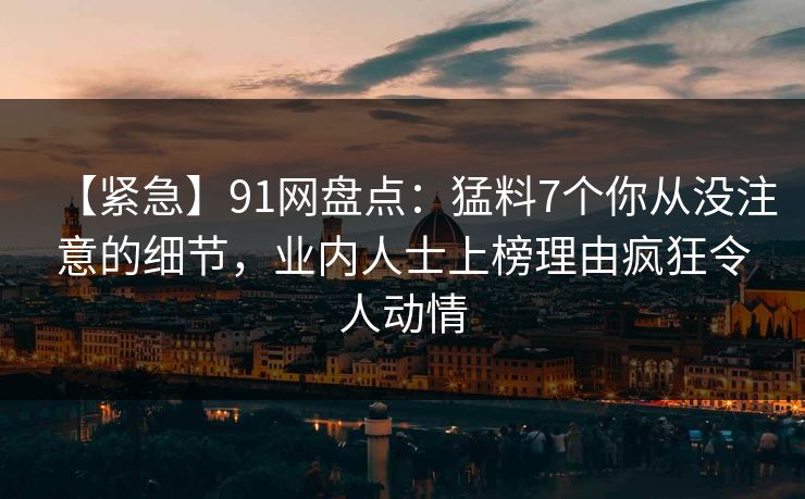 【紧急】91网盘点:猛料7个你从没注意的细节,业内人士上榜理由疯狂令人动情 【紧急】91网盘点:猛料7个你从没注意的细节,业内人士上榜理由疯狂令人动情