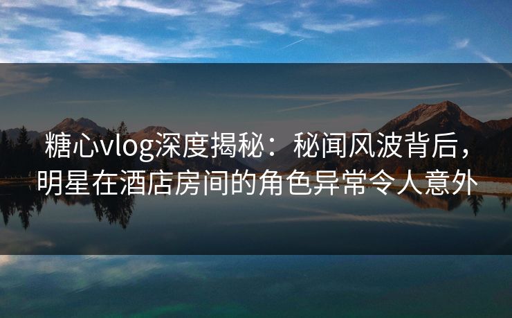 糖心vlog深度揭秘：秘闻风波背后，明星在酒店房间的角色异常令人意外