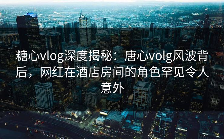 糖心vlog深度揭秘：唐心volg风波背后，网红在酒店房间的角色罕见令人意外