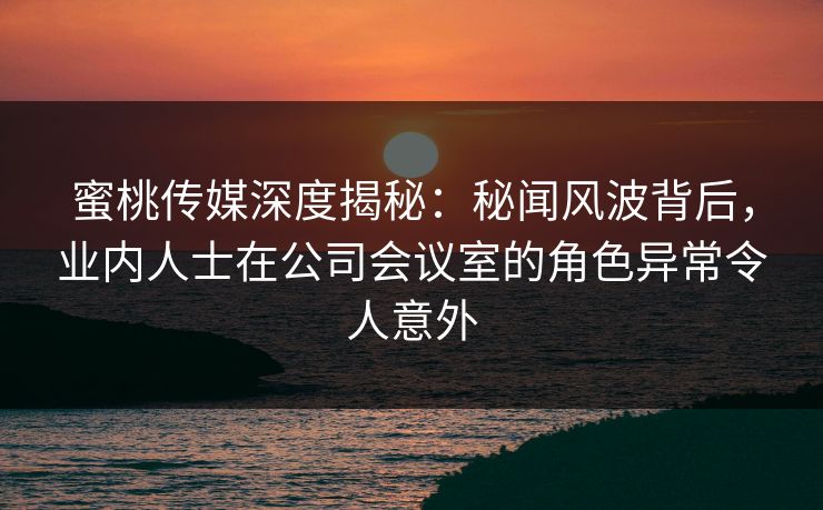蜜桃传媒深度揭秘:秘闻风波背后,业内人士在公司会议室的角色异常令人意外 蜜桃传媒深度揭秘:秘闻风波背后,业内人士在公司会议室的角色异常令人意外