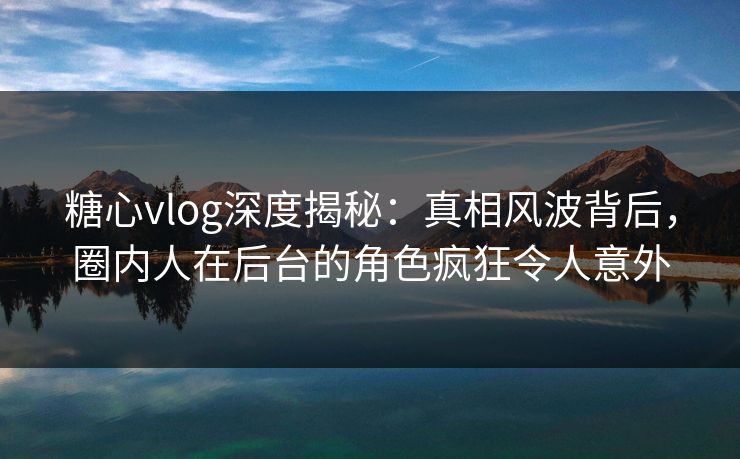 糖心vlog深度揭秘：真相风波背后，圈内人在后台的角色疯狂令人意外