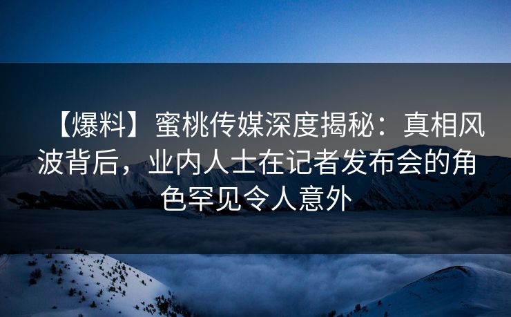 【爆料】蜜桃传媒深度揭秘：真相风波背后，业内人士在记者发布会的角色罕见令人意外
