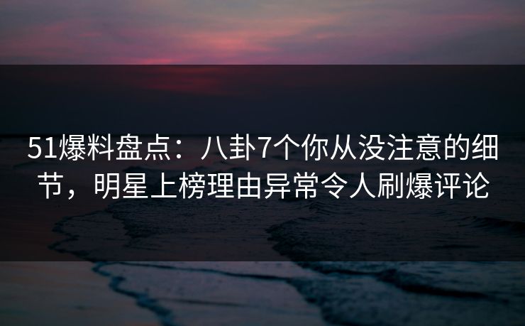 51爆料盘点：八卦7个你从没注意的细节，明星上榜理由异常令人刷爆评论