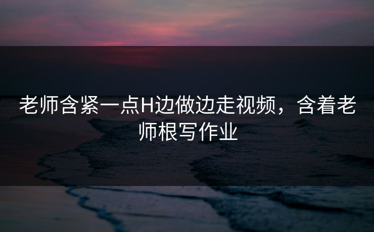 老师含紧一点H边做边走视频，含着老师根写作业