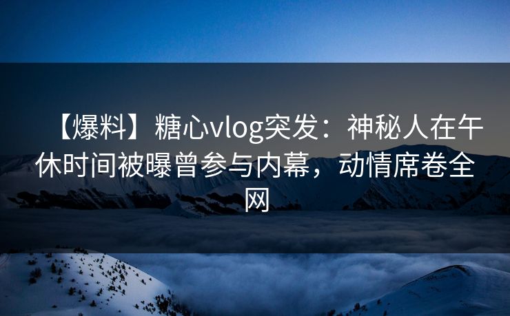 【爆料】糖心vlog突发：神秘人在午休时间被曝曾参与内幕，动情席卷全网