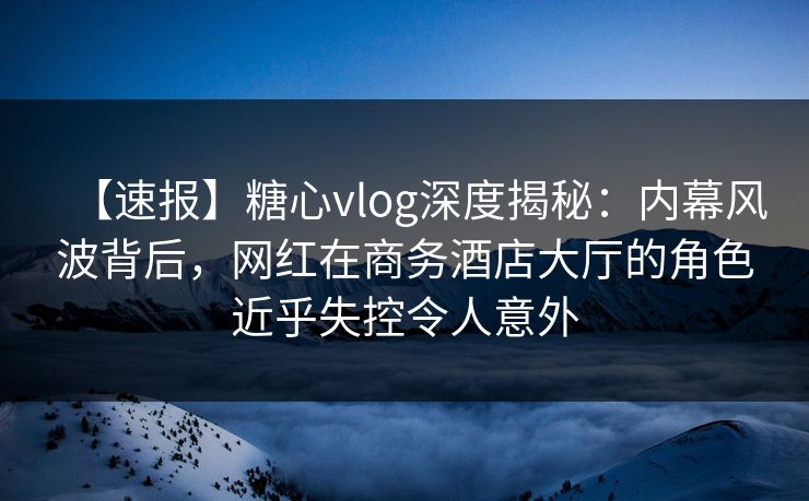 【速报】糖心vlog深度揭秘：内幕风波背后，网红在商务酒店大厅的角色近乎失控令人意外