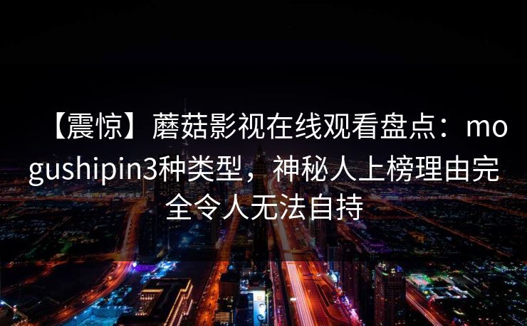 【震惊】蘑菇影视在线观看盘点:mogushipin3种类型,神秘人上榜理由完全令人无法自持 【震惊】蘑菇影视在线观看盘点:mogushipin3种类型,神秘人上榜理由完全令人无法自持