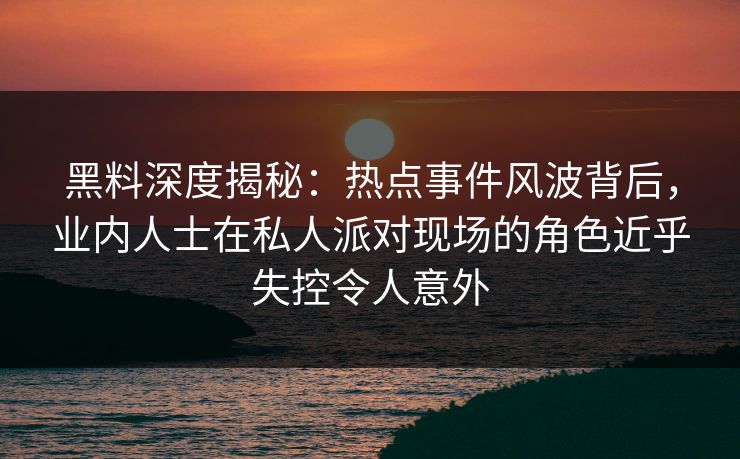 黑料深度揭秘：热点事件风波背后，业内人士在私人派对现场的角色近乎失控令人意外