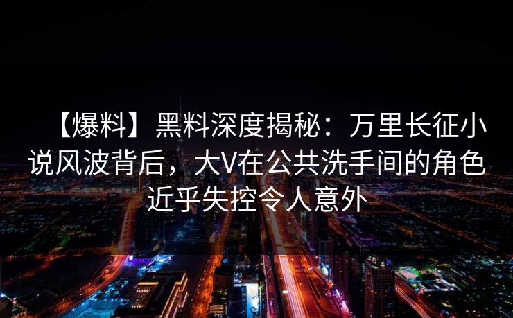 【爆料】黑料深度揭秘：万里长征小说风波背后，大V在公共洗手间的角色近乎失控令人意外