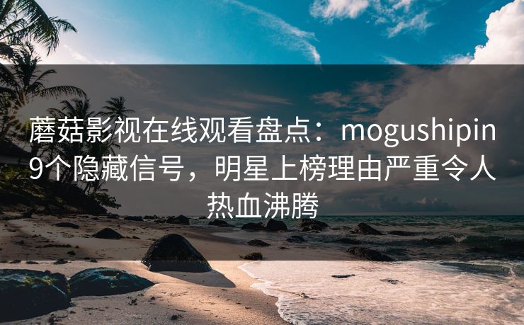 蘑菇影视在线观看盘点：mogushipin9个隐藏信号，明星上榜理由严重令人热血沸腾
