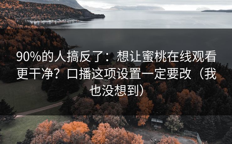 90%的人搞反了：想让蜜桃在线观看更干净？口播这项设置一定要改（我也没想到）