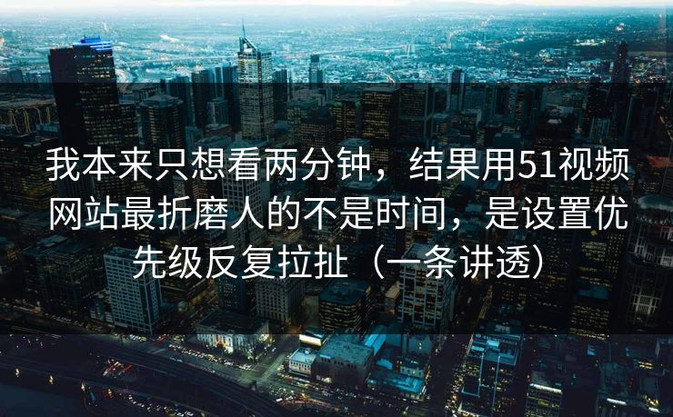 我本来只想看两分钟，结果用51视频网站最折磨人的不是时间，是设置优先级反复拉扯（一条讲透）