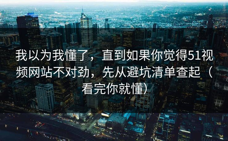 我以为我懂了，直到如果你觉得51视频网站不对劲，先从避坑清单查起（看完你就懂）
