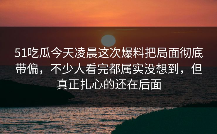 51吃瓜今天凌晨这次爆料把局面彻底带偏,不少人看完都属实没想到,但真正扎心的还在后面 51吃瓜今天凌晨这次爆料把局面彻底带偏,不少人看完都属实没想到,但真正扎心的还在后面
