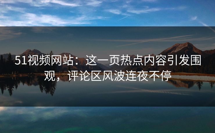 51视频网站：这一页热点内容引发围观，评论区风波连夜不停
