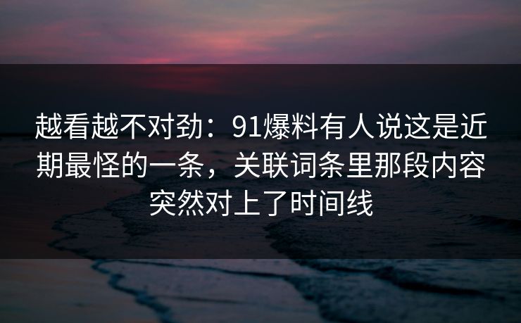 越看越不对劲:91爆料有人说这是近期最怪的一条,关联词条里那段内容突然对上了时间线 越看越不对劲:91爆料有人说这是近期最怪的一条,关联词条里那段内容突然对上了时间线